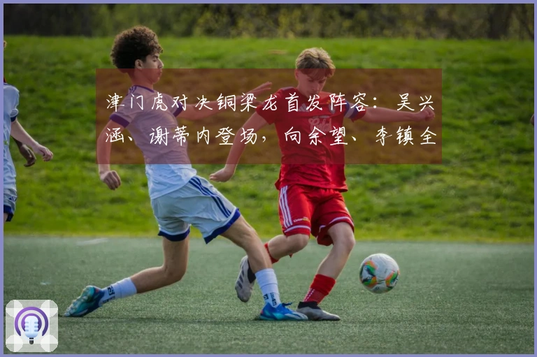 津门虎对决铜梁龙首发阵容：吴兴涵、谢蒂内登场，向余望、李镇全迎中超首秀