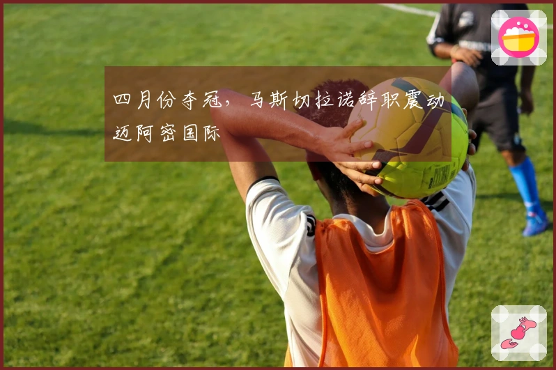 四月份夺冠，马斯切拉诺辞职震动迈阿密国际