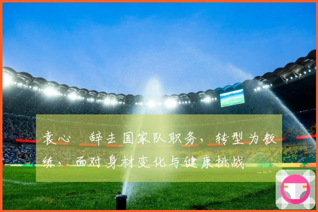 袁心玥辞去国家队职务，转型为教练，面对身材变化与健康挑战