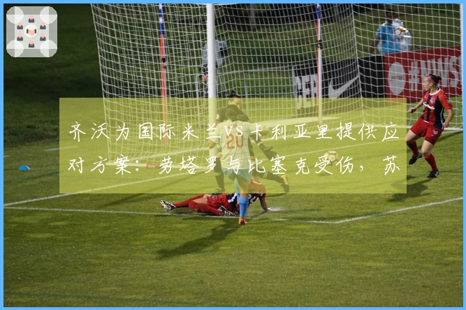 齐沃为国际米兰vs卡利亚里提供应对方案：劳塔罗与比塞克受伤，苏契奇和阿坎吉缺席