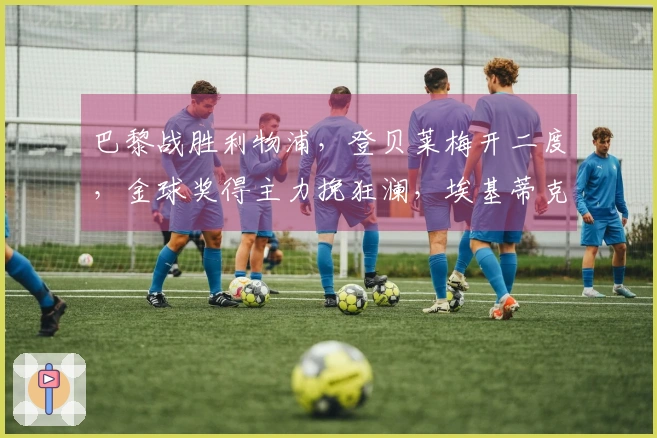 巴黎战胜利物浦，登贝莱梅开二度，金球奖得主力挽狂澜，埃基蒂克遭重伤