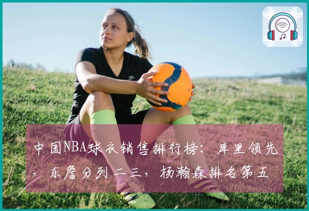 中国NBA球衣销售排行榜：库里领先，东詹分列二三，杨瀚森排名第五