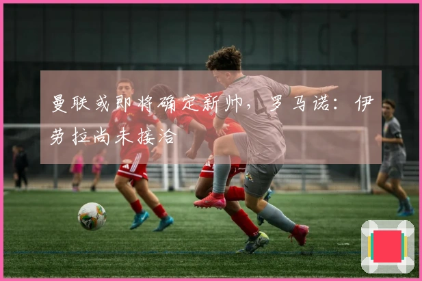 曼联或即将确定新帅，罗马诺：伊劳拉尚未接洽