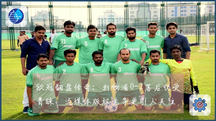 欧冠翻盘传奇：利物浦0-2落后仍受青睐，流媒体版权竞争更引人关注
