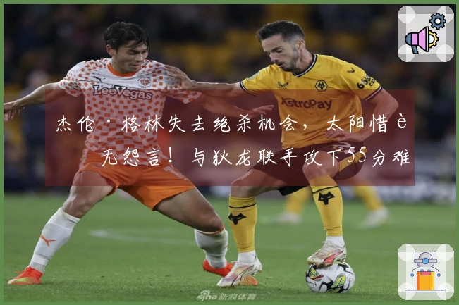 杰伦·格林失去绝杀机会，太阳惜败无怨言！与狄龙联手攻下55分难挽布克遭遇惨败