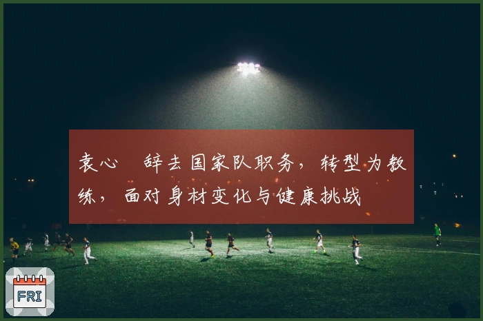 袁心玥辞去国家队职务，转型为教练，面对身材变化与健康挑战