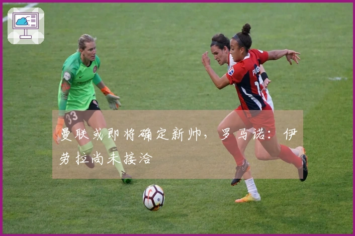 曼联或即将确定新帅，罗马诺：伊劳拉尚未接洽