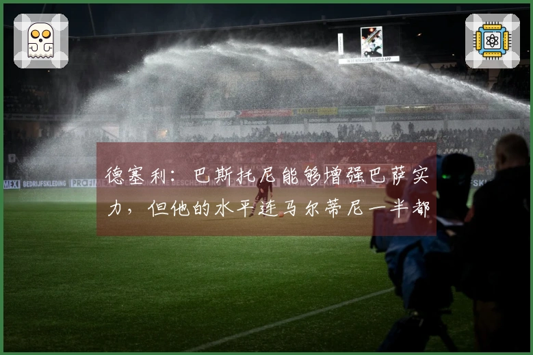 德塞利：巴斯托尼能够增强巴萨实力，但他的水平连马尔蒂尼一半都不及