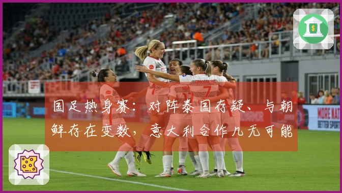 国足热身赛：对阵泰国存疑、与朝鲜存在变数，意大利合作几无可能